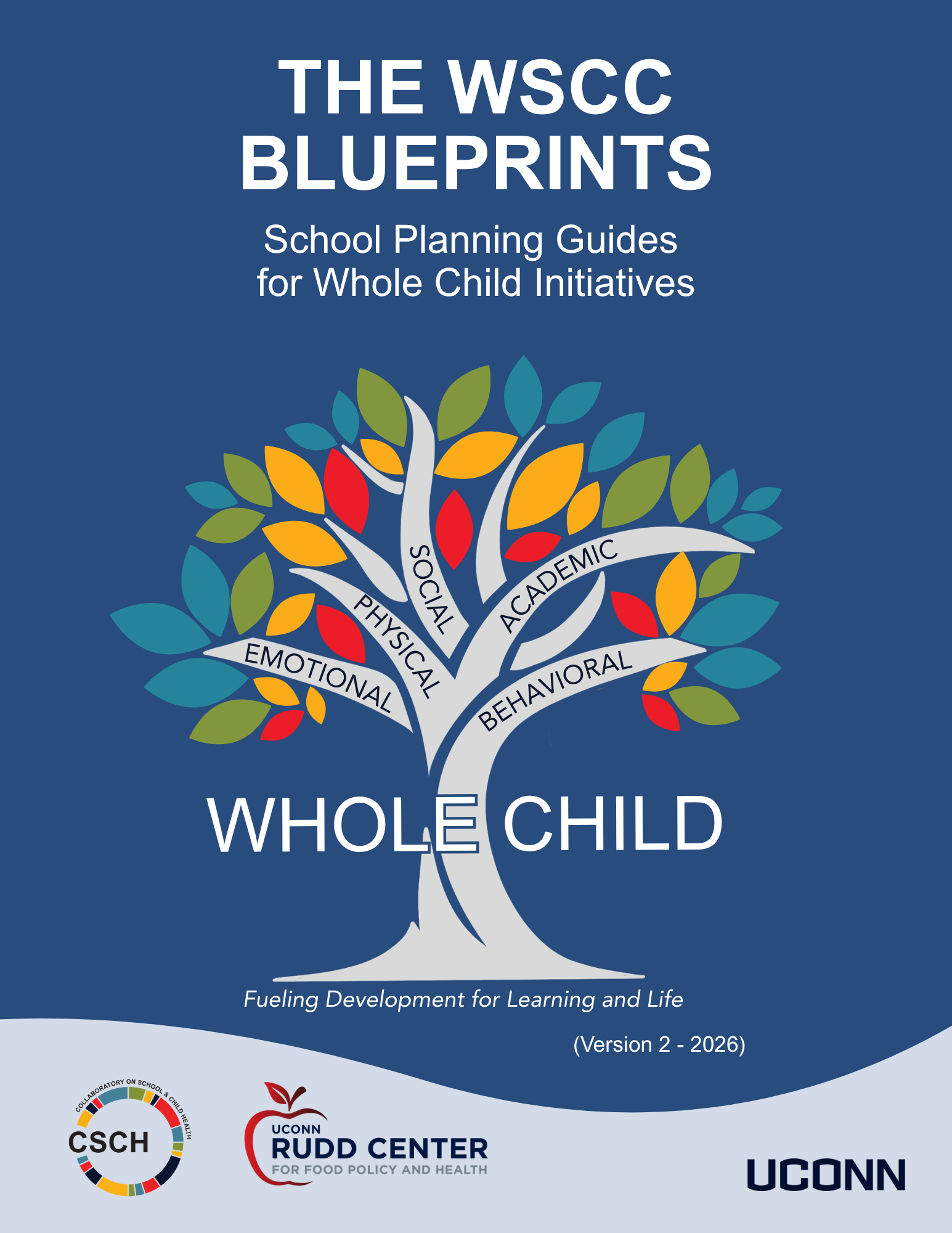 A blue background, Words The WSCC Blueprints School Planning Guides for Whole Child Initiatives A colorful tree with 5 branches with words on each: emotional, physical, social, academic, behavioral. Written across the trunk of the tree there are the words Whole Child. Underneath the trunk are the words Fueling Development for Learning and Life. Then the CSCH Logo, UConn Rudd Center for Food Policy and Health and UConn Wordmark at bottom