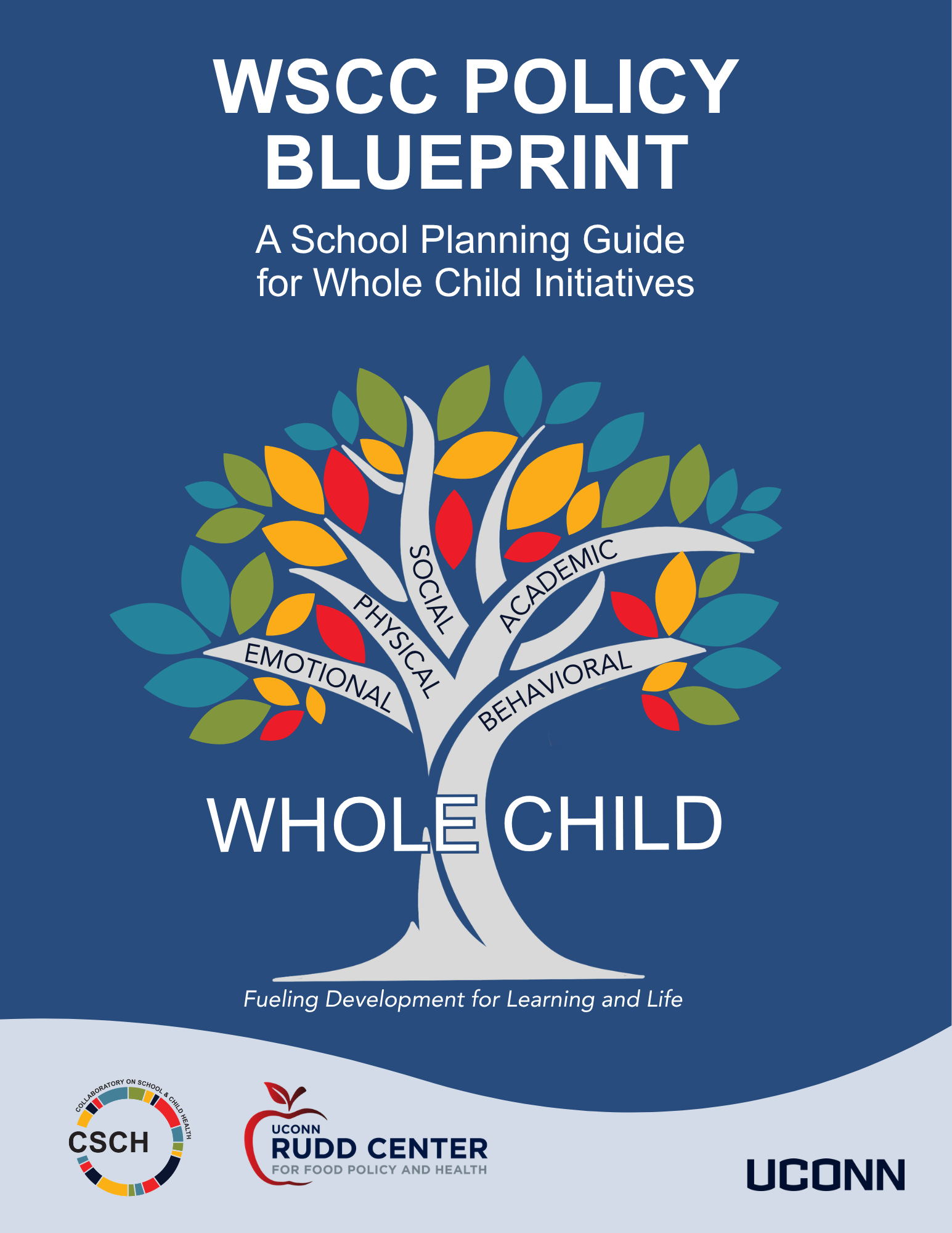 A blue background, Words WSCC Policy Blueprint A School Planning Guide for Whole Child Initiatives A colorful tree with 5 branches with words on each: academic, physical, social, emotional, behavioral. At the trunk of the tree there are blue silhouettes of five children. CSCH Logo, UConn Rudd Center for Food Policy and Health and UConn Wordmark at bottom
