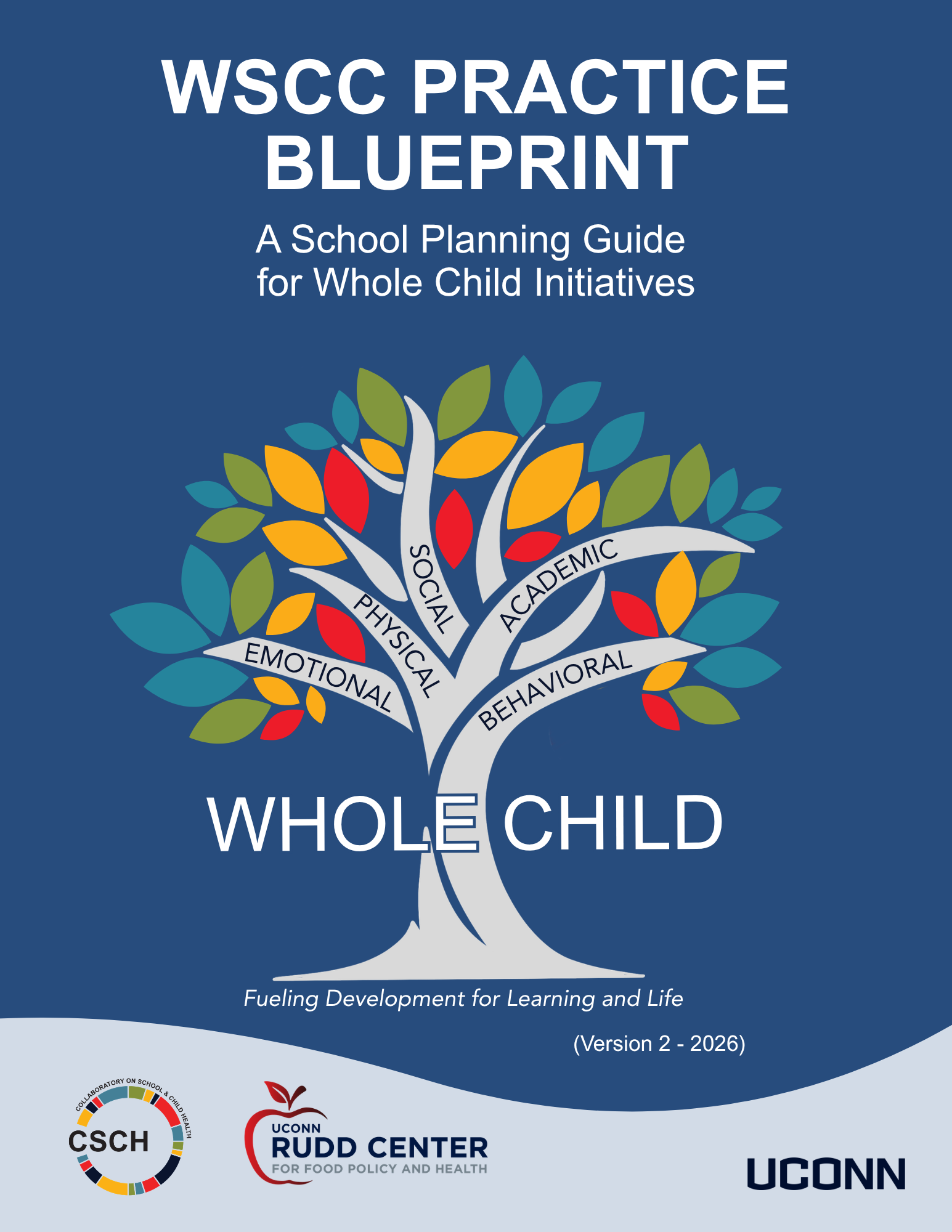 A blue background, Words WSCC Practice Blueprint A School Planning Guide for Whole Child Initiatives A colorful tree with 5 branches with words on each: academic, physical, social, emotional, behavioral. At the trunk of the tree there are blue silhouettes of five children. Then words (Version 2 - 2026); CSCH Logo, UConn Rudd Center for Food Policy and Health and UConn Wordmark at bottom
