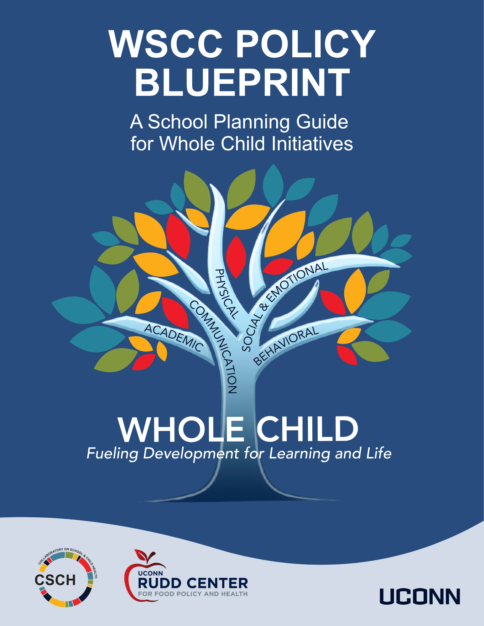A blue background, Words The WSCC Policy Blueprint A School Planning Guide for Whole Child Initiatives; A colorful tree with 5 branches with words on each: academic, communication, physical, social & emotional, behavioral. Written across the trunk of the tree there are the words Whole Child, Fueling Development for Learning and Life. Then the CSCH Logo, UConn Rudd Center for Food Policy and Health and UConn Wordmark at bottom