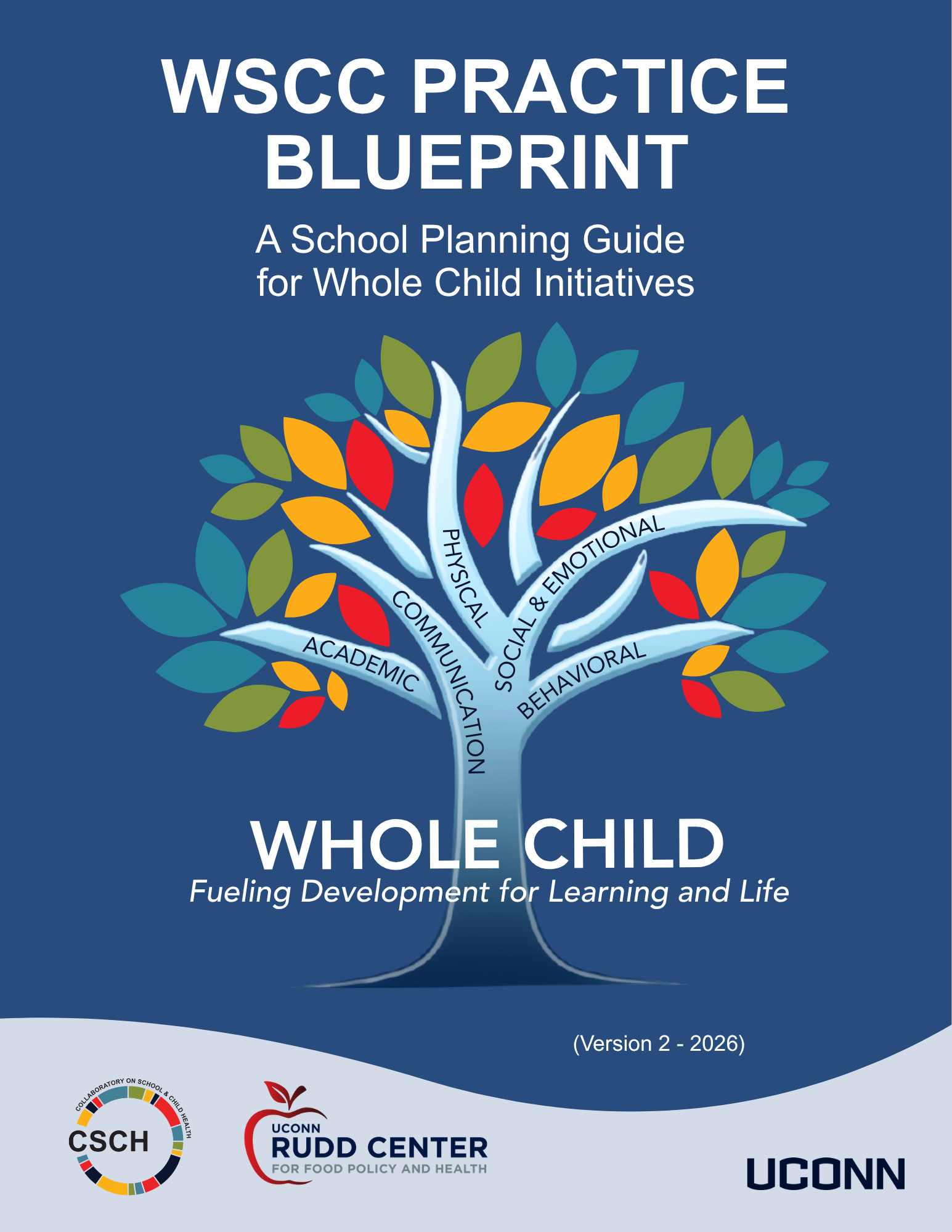 A blue background, Words The WSCC Practice Blueprint A School Planning Guide for Whole Child Initiatives; A colorful tree with 5 branches with words on each: academic, communication, physical, social & emotional, behavioral. Written across the trunk of the tree there are the words Whole Child, Fueling Development for Learning and Life. Then the CSCH Logo, UConn Rudd Center for Food Policy and Health and UConn Wordmark at bottom